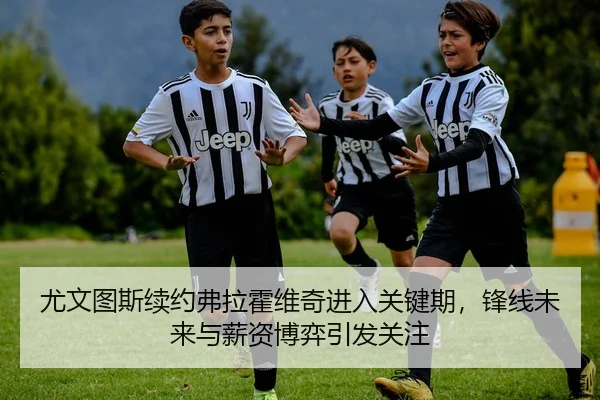 尤文图斯续约弗拉霍维奇进入关键期，锋线未来与薪资博弈引发关注